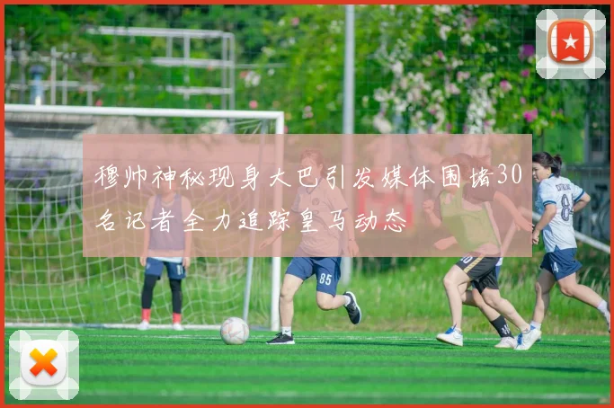 穆帅神秘现身大巴引发媒体围堵30名记者全力追踪皇马动态