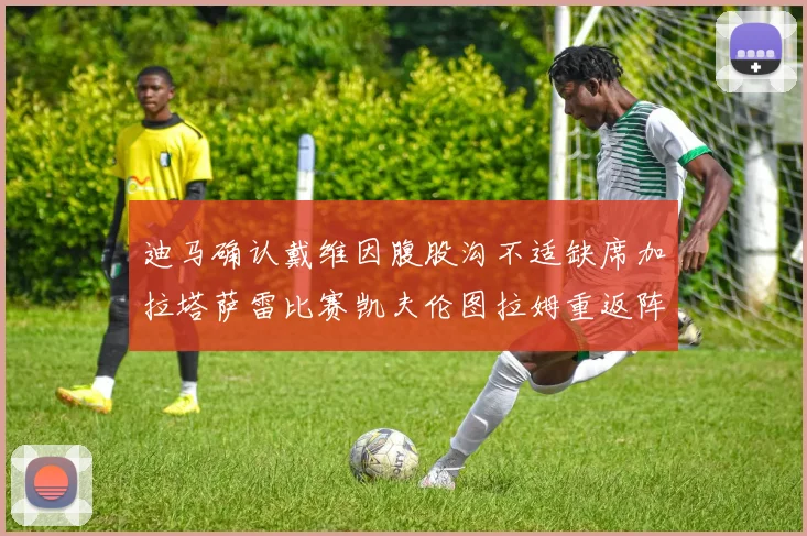 迪马确认戴维因腹股沟不适缺席加拉塔萨雷比赛凯夫伦图拉姆重返阵容