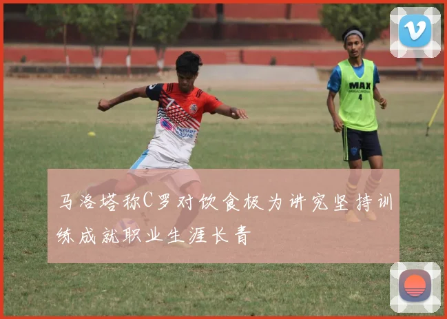 马洛塔称C罗对饮食极为讲究坚持训练成就职业生涯长青