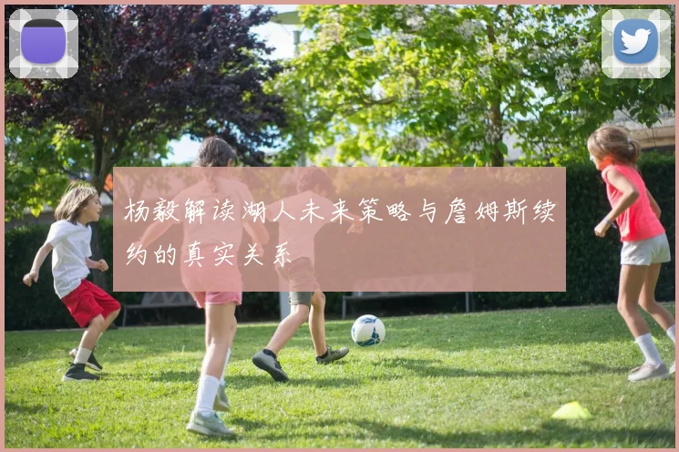 杨毅解读湖人未来策略与詹姆斯续约的真实关系