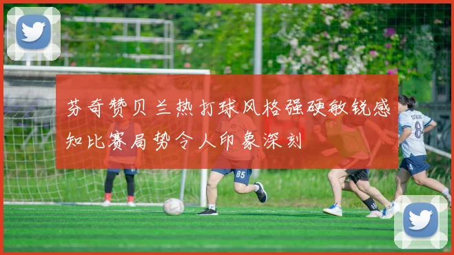 芬奇赞贝兰热打球风格强硬敏锐感知比赛局势令人印象深刻