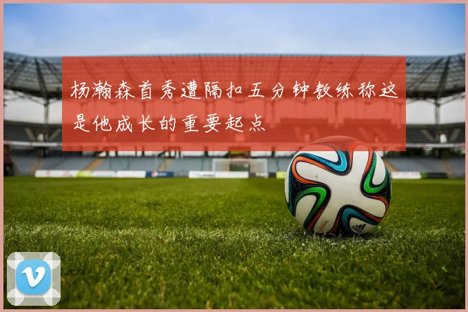 杨瀚森首秀遭隔扣五分钟教练称这是他成长的重要起点