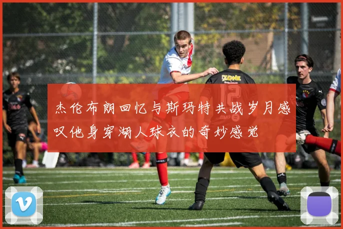 杰伦布朗回忆与斯玛特共战岁月感叹他身穿湖人球衣的奇妙感觉