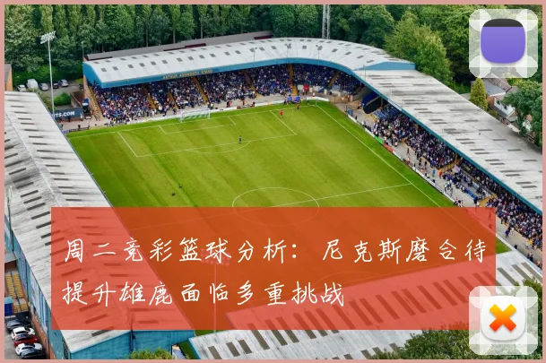 周二竞彩篮球分析：尼克斯磨合待提升雄鹿面临多重挑战