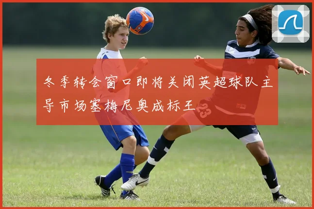 冬季转会窗口即将关闭英超球队主导市场塞梅尼奥成标王
