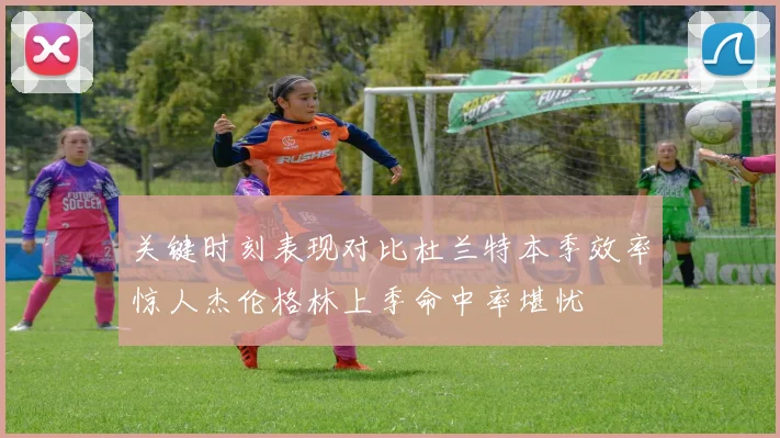 关键时刻表现对比杜兰特本季效率惊人杰伦格林上季命中率堪忧