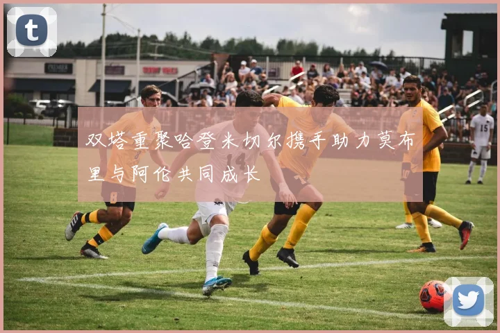 双塔重聚哈登米切尔携手助力莫布里与阿伦共同成长