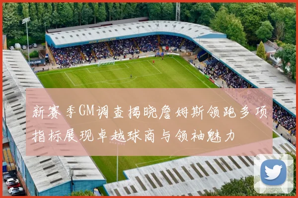 新赛季GM调查揭晓詹姆斯领跑多项指标展现卓越球商与领袖魅力