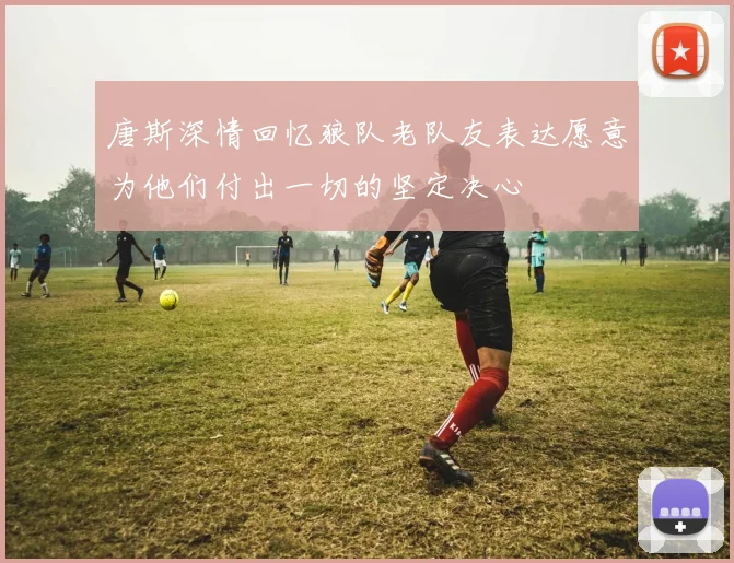 唐斯深情回忆狼队老队友表达愿意为他们付出一切的坚定决心