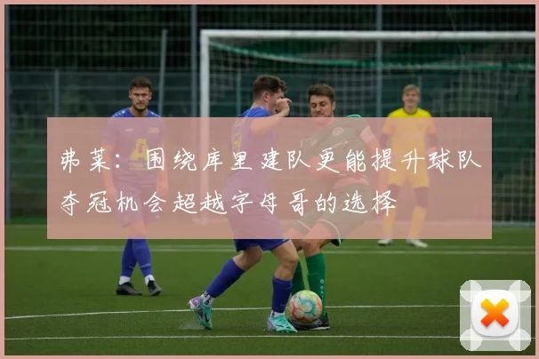 弗莱：围绕库里建队更能提升球队夺冠机会超越字母哥的选择