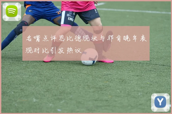 名嘴点评恩比德现状与邓肯晚年表现对比引发热议