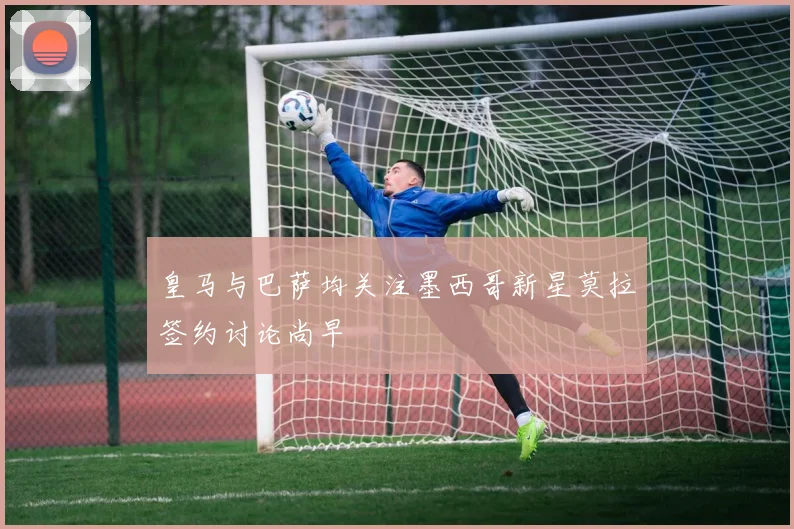 皇马与巴萨均关注墨西哥新星莫拉签约讨论尚早