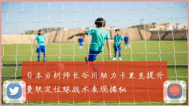 日本分析师长谷川助力卡里克提升曼联定位球战术表现揭秘