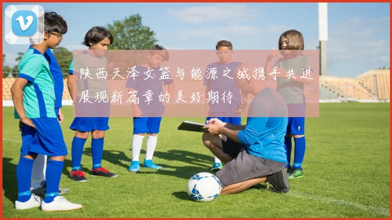 陕西天泽女篮与能源之城携手共进展现新篇章的美好期待