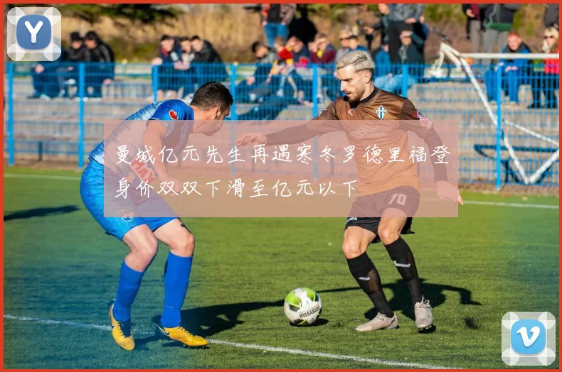 曼城亿元先生再遇寒冬罗德里福登身价双双下滑至亿元以下