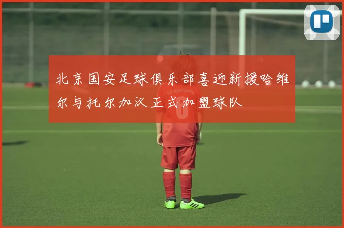 北京国安足球俱乐部喜迎新援哈维尔与托尔加汉正式加盟球队