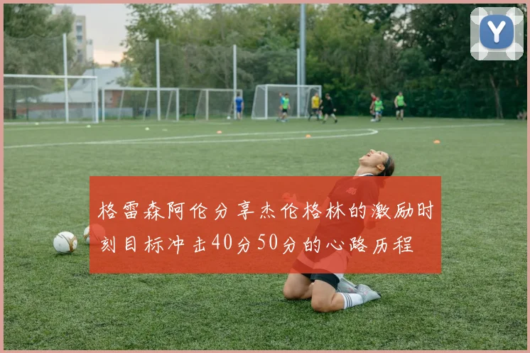格雷森阿伦分享杰伦格林的激励时刻目标冲击40分50分的心路历程
