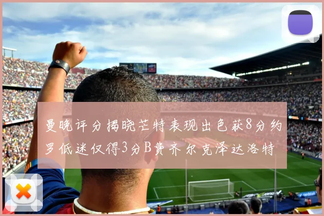 曼晚评分揭晓芒特表现出色获8分约罗低迷仅得3分B费齐尔克泽达洛特均获7分