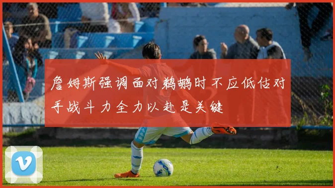 詹姆斯强调面对鹈鹕时不应低估对手战斗力全力以赴是关键